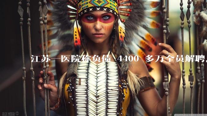 江苏一医院称负债 4400 多万全员解聘，具体是怎么回事？医院这么做合法吗？