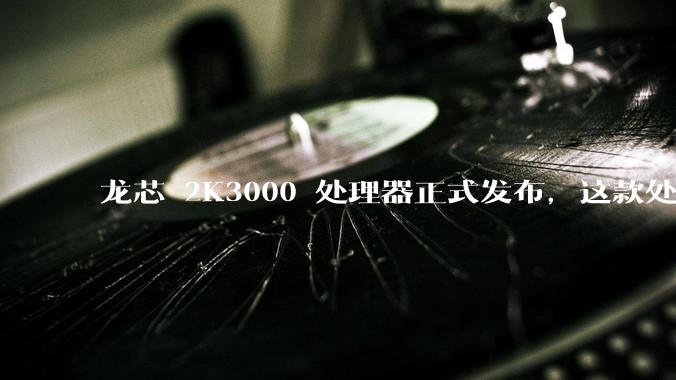 龙芯 2K3000 处理器正式发布，这款处理器的发布对国产芯片的发展意味着什么？