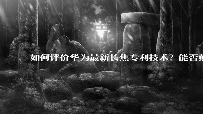 如何评价华为最新长焦专利技术？能否颠覆手机长焦摄影的目前限制？